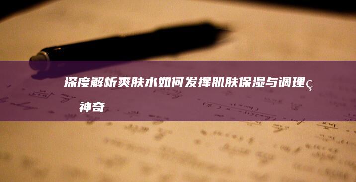 深度解析：爽肤水如何发挥肌肤保湿与调理的神奇作用